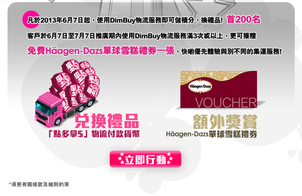 凡於2013年6月7日起,使用DimBuy物流服務即可儲積分,換禮品! 首200名
客戶於6月7日至7月7日推廣期內使用DimBuy物流服務滿3次或以上,更可獲贈
免費Häagen-Dazs單球雪糕禮券一張,快啲優先體驗與別不同的集運服務!